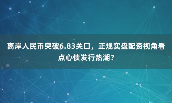 离岸人民币突破6.83关口，正规实盘配资视角看点心债发行热潮？