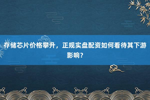 存储芯片价格攀升，正规实盘配资如何看待其下游影响？