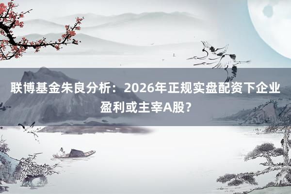联博基金朱良分析：2026年正规实盘配资下企业盈利或主宰A股？
