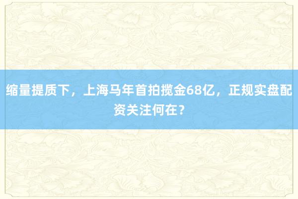 缩量提质下，上海马年首拍揽金68亿，正规实盘配资关注何在？