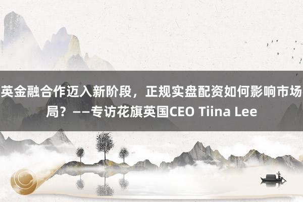 中英金融合作迈入新阶段，正规实盘配资如何影响市场格局？——专访花旗英国CEO Tiina Lee
