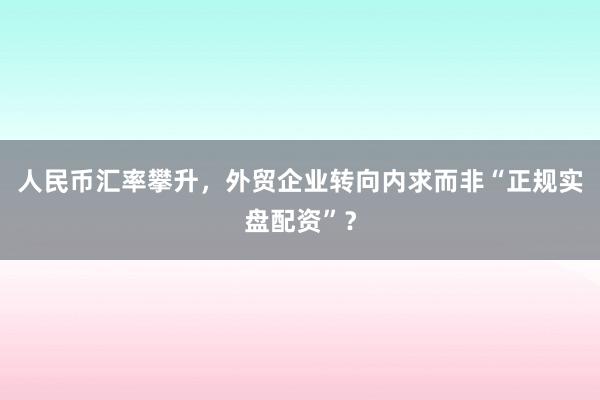 人民币汇率攀升，外贸企业转向内求而非“正规实盘配资”？