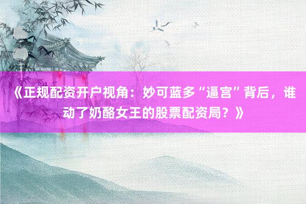 《正规配资开户视角：妙可蓝多“逼宫”背后，谁动了奶酪女王的股票配资局？》